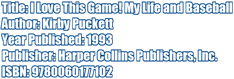 Title: I Love This Game! My Life and Baseball 
Author: Kirby Puckett 
Year Published: 1993 
Publisher: Harper Collins Publishers, Inc.
ISBN: 9780060177102