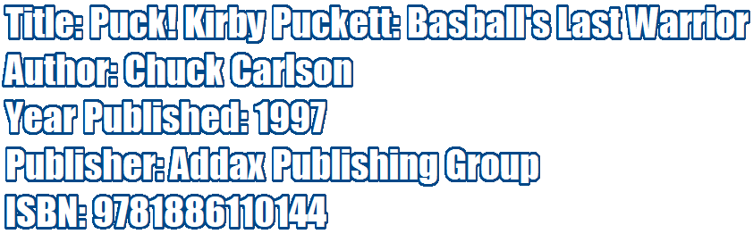 Title: Puck! Kirby Puckett: Baseball's Last Warrior 
Author: Chuck Carlson 
Year Published: 1997 
Publisher: Addax Publishing Group
ISBN: 9781886110144