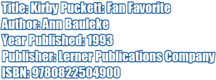 Title: Kirby Puckett: Fan Favorite 
Author: Ann Bauleke 
Year Published: 1993 
Publisher: Lerner Publications Company
ISBN: 9780822504900